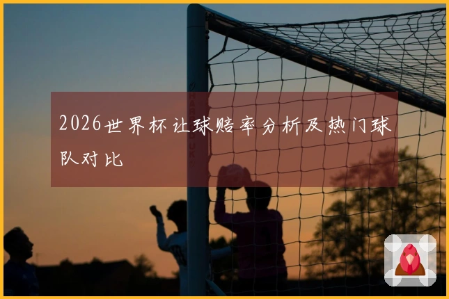 2026世界杯让球赔率分析及热门球队对比